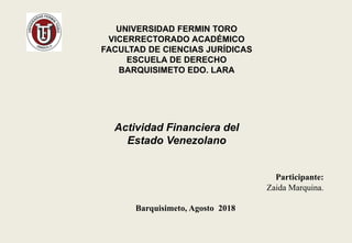 Actividad Financiera del
Estado Venezolano
UNIVERSIDAD FERMIN TORO
VICERRECTORADO ACADÉMICO
FACULTAD DE CIENCIAS JURÍDICAS
ESCUELA DE DERECHO
BARQUISIMETO EDO. LARA
Participante:
Zaida Marquina.
Barquisimeto, Agosto 2018
 