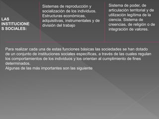 LAS
INSTITUCIONE
S SOCIALES:
Sistemas de reproducción y
socialización de los individuos.
Estructuras económicas,
adquisitivas, instrumentales y de
división del trabajo
Sistema de poder, de
articulación territorial y de
utilización legítima de la
ciencia. Sistema de
creencias, de religión o de
integración de valores.
Para realizar cada una de estas funciones básicas las sociedades se han dotado
de un conjunto de instituciones sociales específicas, a través de las cuales regulan
los comportamientos de los individuos y los orientan al cumplimiento de fines
determinados.
Algunas de las más importantes son las siguiente
 
