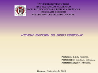 UNIVERSIDAD FERMÌN TORO
VICE-RECTORADO ACADÈMICO
FACULTAD DE CIENCIAS JURÌDICAS Y POLÌTICAS
ESCUELA DE DERECHO
NÙCLEO PORTUGUESA-SEDE GUANARE
ACTIVIDAD FINANCIERA DEL ESTADO VENEZOLANO
Profesora: Emily Ramírez.
Participante: Bonilla, L. Soleida, A.
Materia: Derecho Tributario.
Guanare, Diciembre de 2019
 