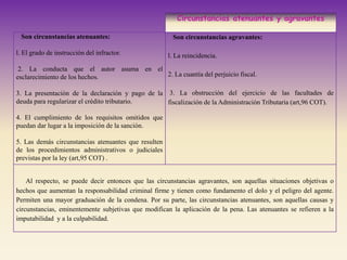 Circunstancias atenuantes y agravantes
Son circunstancias atenuantes:
l. El grado de instrucción del infractor.
2. La conducta que el autor asuma en el
esclarecimiento de los hechos.
3. La presentación de la declaración y pago de la
deuda para regularizar el crédito tributario.
4. El cumplimiento de los requisitos omitidos que
puedan dar lugar a la imposición de la sanción.
5. Las demás circunstancias atenuantes que resulten
de los procedimientos administrativos o judiciales
previstas por la ley (art,95 COT) .
Son circunstancias agravantes:
l. La reincidencia.
2. La cuantía del perjuicio fiscal.
3. La obstrucción del ejercicio de las facultades de
fiscalización de la Administración Tributaria (art,96 COT).
Al respecto, se puede decir entonces que las circunstancias agravantes, son aquellas situaciones objetivas o
hechos que aumentan la responsabilidad criminal firme y tienen como fundamento el dolo y el peligro del agente.
Permiten una mayor graduación de la condena. Por su parte, las circunstancias atenuantes, son aquellas causas y
circunstancias, eminentemente subjetivas que modifican la aplicación de la pena. Las atenuantes se refieren a la
imputabilidad y a la culpabilidad.
 