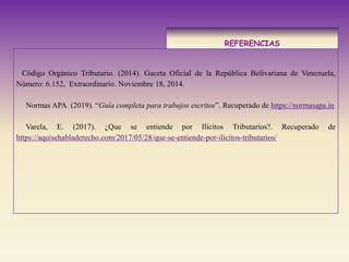 REFERENCIAS
Código Orgánico Tributario. (2014). Gaceta Oficial de la República Bolivariana de Venezuela,
Número: 6.152, Extraordinario. Noviembre 18, 2014.
Normas APA. (2019). “Guía completa para trabajos escritos”. Recuperado de https://normasapa.in
Varela, E. (2017). ¿Que se entiende por Ilícitos Tributarios?. Recuperado de
https://aquisehabladerecho.com/2017/05/28/que-se-entiende-por-ilicitos-tributarios/
 
