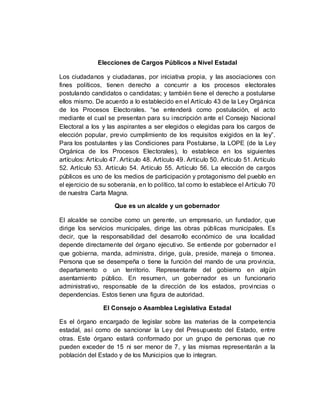 Elecciones de Cargos Públicos a Nivel Estadal
Los ciudadanos y ciudadanas, por iniciativa propia, y las asociaciones con
fines políticos, tienen derecho a concurrir a los procesos electorales
postulando candidatos o candidatas; y también tiene el derecho a postularse
ellos mismo. De acuerdo a lo establecido en el Artículo 43 de la Ley Orgánica
de los Procesos Electorales. “se entenderá como postulación, el acto
mediante el cual se presentan para su inscripción ante el Consejo Nacional
Electoral a los y las aspirantes a ser elegidos o elegidas para los cargos de
elección popular, previo cumplimiento de los requisitos exigidos en la ley”.
Para los postulantes y las Condiciones para Postularse, la LOPE (de la Ley
Orgánica de los Procesos Electorales), lo establece en los siguientes
artículos: Artículo 47. Artículo 48. Artículo 49. Artículo 50. Artículo 51. Artículo
52. Artículo 53. Artículo 54. Artículo 55. Artículo 56. La elección de cargos
públicos es uno de los medios de participación y protagonismo del pueblo en
el ejercicio de su soberanía, en lo político, tal como lo establece el Artículo 70
de nuestra Carta Magna.
Que es un alcalde y un gobernador
El alcalde se concibe como un gerente, un empresario, un fundador, que
dirige los servicios municipales, dirige las obras públicas municipales. Es
decir, que la responsabilidad del desarrollo económico de una localidad
depende directamente del órgano ejecutivo. Se entiende por gobernador el
que gobierna, manda, administra, dirige, guía, preside, maneja o timonea.
Persona que se desempeña o tiene la función del mando de una provincia,
departamento o un territorio. Representante del gobierno en algún
asentamiento público. En resumen, un gobernador es un funcionario
administrativo, responsable de la dirección de los estados, provincias o
dependencias. Estos tienen una figura de autoridad.
El Consejo o Asamblea Legislativa Estadal
Es el órgano encargado de legislar sobre las materias de la competencia
estadal, así como de sancionar la Ley del Presupuesto del Estado, entre
otras. Este órgano estará conformado por un grupo de personas que no
pueden exceder de 15 ni ser menor de 7, y las mismas representarán a la
población del Estado y de los Municipios que lo integran.
 