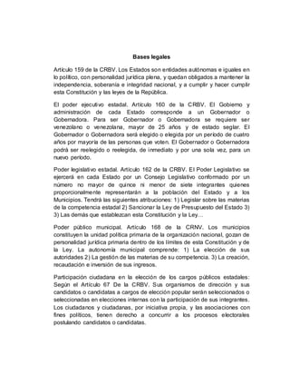 Bases legales
Artículo 159 de la CRBV. Los Estados son entidades autónomas e iguales en
lo político, con personalidad jurídica plena, y quedan obligados a mantener la
independencia, soberanía e integridad nacional, y a cumplir y hacer cumplir
esta Constitución y las leyes de la República.
El poder ejecutivo estadal. Artículo 160 de la CRBV. El Gobierno y
administración de cada Estado corresponde a un Gobernador o
Gobernadora. Para ser Gobernador o Gobernadora se requiere ser
venezolano o venezolana, mayor de 25 años y de estado seglar. El
Gobernador o Gobernadora será elegido o elegida por un período de cuatro
años por mayoría de las personas que voten. El Gobernador o Gobernadora
podrá ser reelegido o reelegida, de inmediato y por una sola vez, para un
nuevo período.
Poder legislativo estadal. Artículo 162 de la CRBV. El Poder Legislativo se
ejercerá en cada Estado por un Consejo Legislativo conformado por un
número no mayor de quince ni menor de siete integrantes quienes
proporcionalmente representarán a la población del Estado y a los
Municipios. Tendrá las siguientes atribuciones: 1) Legislar sobre las materias
de la competencia estadal 2) Sancionar la Ley de Presupuesto del Estado 3)
3) Las demás que establezcan esta Constitución y la Ley…
Poder público municipal. Artículo 168 de la CRNV. Los municipios
constituyen la unidad política primaria de la organización nacional, gozan de
personalidad jurídica primaria dentro de los límites de esta Constitución y de
la Ley. La autonomía municipal comprende: 1) La elección de sus
autoridades 2) La gestión de las materias de su competencia. 3) La creación,
recaudación e inversión de sus ingresos.
Participación ciudadana en la elección de los cargos públicos estadales:
Según el Artículo 67 De la CRBV. Sus organismos de dirección y sus
candidatos o candidatas a cargos de elección popular serán seleccionados o
seleccionadas en elecciones internas con la participación de sus integrantes.
Los ciudadanos y ciudadanas, por iniciativa propia, y las asociaciones con
fines políticos, tienen derecho a concurrir a los procesos electorales
postulando candidatos o candidatas.
 