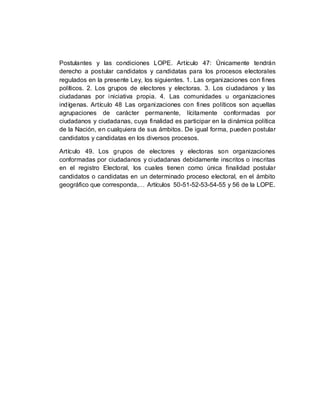 Postulantes y las condiciones LOPE. Artículo 47: Únicamente tendrán
derecho a postular candidatos y candidatas para los procesos electorales
regulados en la presente Ley, los siguientes. 1. Las organizaciones con fines
políticos. 2. Los grupos de electores y electoras. 3. Los ciudadanos y las
ciudadanas por iniciativa propia. 4. Las comunidades u organizaciones
indígenas. Artículo 48 Las organizaciones con fines políticos son aquellas
agrupaciones de carácter permanente, lícitamente conformadas por
ciudadanos y ciudadanas, cuya finalidad es participar en la dinámica política
de la Nación, en cualquiera de sus ámbitos. De igual forma, pueden postular
candidatos y candidatas en los diversos procesos.
Artículo 49. Los grupos de electores y electoras son organizaciones
conformadas por ciudadanos y ciudadanas debidamente inscritos o inscritas
en el registro Electoral, los cuales tienen como única finalidad postular
candidatos o candidatas en un determinado proceso electoral, en el ámbito
geográfico que corresponda,… Artículos 50-51-52-53-54-55 y 56 de la LOPE.
 