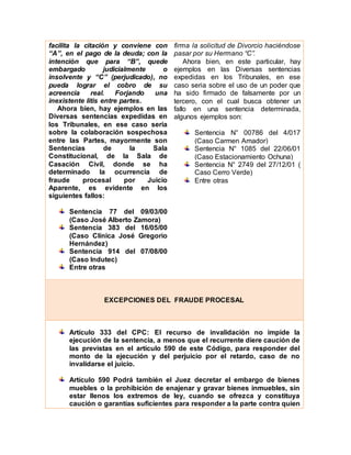 facilita la citación y conviene con
“A”, en el pago de la deuda; con la
intención que para “B”, quede
embargado judicialmente o
insolvente y “C” (perjudicado), no
pueda lograr el cobro de su
acreencia real. Forjando una
inexistente litis entre partes.
Ahora bien, hay ejemplos en las
Diversas sentencias expedidas en
los Tribunales, en ese caso seria
sobre la colaboración sospechosa
entre las Partes, mayormente son
Sentencias de la Sala
Constitucional, de la Sala de
Casación Civil, donde se ha
determinado la ocurrencia de
fraude procesal por Juicio
Aparente, es evidente en los
siguientes fallos:
Sentencia 77 del 09/03/00
(Caso José Alberto Zamora)
Sentencia 383 del 16/05/00
(Caso Clínica José Gregorio
Hernández)
Sentencia 914 del 07/08/00
(Caso Indutec)
Entre otras
firma la solicitud de Divorcio haciéndose
pasar por su Hermano “C”.
Ahora bien, en este particular, hay
ejemplos en las Diversas sentencias
expedidas en los Tribunales, en ese
caso seria sobre el uso de un poder que
ha sido firmado de falsamente por un
tercero, con el cual busca obtener un
fallo en una sentencia determinada,
algunos ejemplos son:
Sentencia N° 00786 del 4/017
(Caso Carmen Amador)
Sentencia N° 1085 del 22/06/01
(Caso Estacionamiento Ochuna)
Sentencia N° 2749 del 27/12/01 (
Caso Cerro Verde)
Entre otras
EXCEPCIONES DEL FRAUDE PROCESAL
Artículo 333 del CPC: El recurso de invalidación no impide la
ejecución de la sentencia, a menos que el recurrente diere caución de
las previstas en el artículo 590 de este Código, para responder del
monto de la ejecución y del perjuicio por el retardo, caso de no
invalidarse el juicio.
Artículo 590 Podrá también el Juez decretar el embargo de bienes
muebles o la prohibición de enajenar y gravar bienes inmuebles, sin
estar llenos los extremos de ley, cuando se ofrezca y constituya
caución o garantías suficientes para responder a la parte contra quien
 
