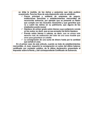 se dirija la medida, de los daños y perjuicios que ésta pudiera
ocasionarle. Para los fines de esta disposición sólo se admitirán:
 Fianza principal y solidaria de empresas de seguro,
instituciones bancarias o establecimientos mercantiles de
reconocida solvencia, por ejemplo que se presente un fiador
que cumpla con los recaudos necesarios y que garantice que
va a cubrir los daños en su patrimonio, que alguno de los
empleados pueda causar
 Hipoteca de primer grado sobre bienes cuyo justiprecio conste
en los autos, es decir, que se sea acreedor de dicha hipoteca
 Prenda sobre bienes o valores, es decir, que se posea este
derecho real, de realización del valor de una cosa mueble que
sirve para garantizar un crédito
 La consignación de una suma de dinero hasta por la cantidad
que señale el Juez.
En el primer caso de este artículo, cuando se trate de establecimientos
mercantiles, el Juez requerirá la consignación en autos del último balance
certificado por contador público, de la última declaración presentada al
Impuesto sobre la Renta, y del correspondiente Certificado de Solvencia.
 