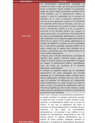 PRINCIPIOS: ANÁLISIS
LEGALES
Los procedimientos administrativos contemplan un
conjunto de normas o reglas, que hacen que la eficacia del
mismo se desarrolle o ejecute conforme a los parámetros
legales que exige el estado, por ejemplo: el artículo 4 de la
LOAP establece, que la Administración Pública se
organiza y actúa de conformidad con el principio de
legalidad, por el cual la asignación, distribución y
ejercicio de sus competencias se sujeta a la Constitución
de la República Bolivariana de Venezuela, a las leyes y a
los actos administrativos de carácter normativo, dictados
formal y previamente conforme a la ley, en garantía y
protección de las libertades públicas que consagra el
régimen democrático a los particulares. Esto quiere decir,
que todos los procedimientos administrativos se llevan a
cabo cumpliendo con las exigencias legales para obtener la
eficacia de los mismos. En la eficacia administrativa, el
principio de legalidad se considera uno de los principales
por su observancia, generando seguridad jurídica en el
estado evitando que se cometan actos arbitrarios en su
perjuicio y permitiendo una visión legalista dentro de la
ciencia jurídica administrativa.
Asimismo, para el derecho administrativo el principio de
legalidad tiene especial relevancia porque regula y
conduce la función ejecutiva que desarrollan los órganos
que integran la administración pública, consolidándose
como una fuente por excelencia de la actuación
administrativa gubernamental.
El principio de legalidad, asegura que las autoridades
administrativas del estado desplieguen una actividad
legitimada por el ordenamiento jurídico, mientras que la
eficacia administrativa, posibilita tener una visión crítica
capaz de identificar las deficiencias del ordenamiento
jurídico administrativo, en cuanto al logro de sus fines se
refiere, es decir el procedimiento administrativo debe ser
eficaz lo que significa que solo es eficaz siempre y cuando
aquella actuación administrativa donde se ha observado el
procedimiento legal establecido.
DOCTRINARIOS
Dentro de los principios del procedimiento administrativo
se pueden considerar los llamados doctrinarios, aquellos
en donde los actos se ajusten al marco normativo legal,
exigiendo a la administración pública que su acción sea
efectiva. Es por esto, la importancia que tienen el
involucrar a la función administrativa el conjunto de leyes
especiales, ya que regula los procedimientos
administrativos y en particular lo que establece la Ley
Orgánica de Procedimientos Administrativos, que bien
procura explicar los trámites administrativos que se
realizan de forma expedita, intentando disminuir la
burocracia y la exigencia de requerimientos innecesarios,
 
