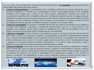 A su vez existen criterios importantes a destacar para la determinación de la Lex Societatis con especial atención en
las Sociedades Mercantiles entre ellas tenemos:
1. Criterio de Reconocimiento: El reconocimiento de las sociedades extranjeras es un recurso competente, que se
encarga de establecer si el derecho de la jurisprudencia examina la personalidad jurídica de una compañía
extranjera. Cabe recalcar que a partir de este reflejo nuestro ordenamiento vislumbra una especie de
reconocimiento automático de las compañías extranjeras, corresponde proponerse que eso no impugna para que,
acatando de la manera en que se procuren manejar en nuestra empresa se pida que la persona jurídica extranjera
desempeñe una cierta cantidad de requisitos, entre los cuales es la inscripción en el registro mercantil que será
una obligación necesaria para que la compañía extranjera se aplique en el comercio interno.
2. Criterio de Nacionalidad: Se establece la ciudadanía del país que ha actuado en la naturaleza de la compañía o
sociedad, como delegando, enajenando o simplemente inspeccionando, para de esa forma decretar la ley
adaptable a las compañías, nuestro régimen jurídico se fundamenta en la unión de nacionalidad, ya que la ley
propia conveniente a las personas jurídicas establecidas por su nacionalidad.
3. Criterio de Capacidad: Se hace referencia a la potestad que gozan las personas de Derecho Internacional de
poder exigir y exigirse en sus relaciones mundiales. Esta generalidad de capacidad está profundamente enlazada
con el concepto de responsabilidad, ya que es particular de dichas personas. La capacidad es, por resultante, en
ámbito internacional, activa o pasiva. Lo es activa cuando la persona que hace uso de la indicada potestad exige
o garantiza a las restantes personas de Derecho Internacional, y lo es pasiva cuando la persona se exige o
garantiza el acatamiento de los deberes que desenvueltamente haya contraído.
4. Criterio de Domicilio: De acuerdo con este criterio, se refiere al país de suscripción, es producto de verdadero
aporte internacional, pues lo ha sido por personas naturales o jurídicas, de nacionalidad o domicilio extranjero
que aunque ha sido suscrito en determinado territorio la compañía termina siendo extranjera debido al origen de
la extracción del capital, de este modo, la nacionalidad de la sociedad será el estado en cuyo territorio se
localice su domicilio, con independencia de que se haya constituido conforme al derecho de otro Estado. A
diferencia del anterior, este criterio está basado en un elemento objetivo: El lugar del domicilio.
 