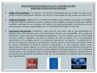 SOLUCIONES CONTENIDAS EN LA LEY VENEZOLANA DEL
DERECHO INTERNACIONAL PRIVADO
1. Código Civil Venezolano: Con respecto a las soluciones determinadas bajo este Código son nulas, ya que
guardan un silencio administrativo absoluto con relación a la nacionalidad de entes jurídicos de carácter civil.
2. Código de Comercio: establece que las sociedades constituidas en país extranjero que tengan en la república
su objeto principal de explotación, comercio o industria, serán sociedades nacionales. Por otra parte, aquellas
sociedades constituidas en país extranjero sólo tengan en la república sucursales o actividad que no sean
objeto principal, mantienen su personalidad, pero se considerarán domiciliadas en Venezuela.
3. Contratación Internacional: Actualmente, vemos como día a día existen cada vez más oportunidades de
negociar, tanto a nivel nacional como a nivel internacional. Gracias a esas oportunidades, se ha creado una
manera fácil y segura para dar por terminada una negociación; la cual es el contrato, este con el fin de darle
una mayor certeza y seguridad a las partes al momento de cerrar su negocio. Una de las principales
características de la economía mundial es la progresiva reducción de los aranceles y la proliferación de
procesos de integración comercial, lo cual potencia el comercio exterior e incrementa las inversiones. Hablar
de comercio internacional es hablar de relaciones internacionales y no solo comercial, también social,
cultural, político e incluso religioso. Por lo tanto es muy difícil encontrar una sola definición al concepto de
comercio internacional, ya que cada nación lo puede interpretar de diferentes maneras. Lo que si interpretan
de igual forma, es que actualmente todos los países dependen de todos para el desarrollo económico entre sí
ya sí mismo poder satisfacerlas necesidades de cada uno. Al intercambiarse sus diferentes tipos de mercados
nace la globalización.
 