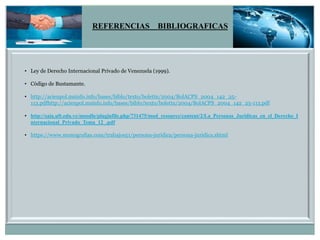 REFERENCIAS BIBLIOGRAFICAS
• Ley de Derecho Internacional Privado de Venezuela (1999).
• Código de Bustamante.
• http://acienpol.msinfo.info/bases/biblo/texto/boletin/2004/BolACPS_2004_142_25-
113.pdfhttp://acienpol.msinfo.info/bases/biblo/texto/boletin/2004/BolACPS_2004_142_25-113.pdf
• http://saia.uft.edu.ve/moodle/pluginfile.php/731475/mod_resource/content/2/La_Personas_Juridicas_en_el_Derecho_I
nternacional_Privado_Tema_12_.pdf
• https://www.monografias.com/trabajos51/persona-juridica/persona-juridica.shtml
 