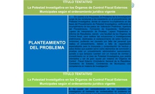 TÍTULO TENTATIVO
La Potestad Investigativa en los Órganos de Control Fiscal Externos
Municipales según el ordenamiento jurídico vigente
PLANTEAMIENTO
DEL PROBLEMA
1. En cuanto a la Propuesta, el Problema de la Investigación
surge de las revisiones a los expediente en el procedimiento de
Potestad Investigativa, donde se observa incumplimeinto en las
fases del Procedimiento de Potestad Investigativa, verificando el
incumplimiento de los pasos de: Valoración Preliminar, Apertura
del Procedimiento, Formación de Expediente, Notificación,
Lapsos de interposición de Pruebas, Lapsos Probatorios e
Informe de Resultados, siendo una facultad de los Órganos de
Control fiscal, para realizar las actuaciones e investigaciones
preliminares, destinadas al esclarecimiento de actos hechos u
omisiones, pudiendo ser causado por falta del personal que
realiza el procedimiento, debido a falta de capacitación
especializada para la búsqueda y comprobación de hechos y
actos ilícitos que pueden servir como elementos de convicción y
pruebas ante un procedimiento administrativo sancionatorio,
aunado a que tampoco cuentan con un manual de normas y
procedimiento en el área de Potestad Investigativa que podría
orientarlos y ser de gran ayuda por tratarse de Órganos de
Control Fiscal Externo (Contraloría General de la República,
Contraloría de Estados, Contralorías de Municipios) con
competencia en materia de investigación.
TÍTULO TENTATIVO
La Potestad Investigativa en los Órganos de Control Fiscal Externos
Municipales según el ordenamiento jurídico vigente
2. Se puede dar contradicciones en los resultados de
investigación al momento de contextualizar el problema en
 