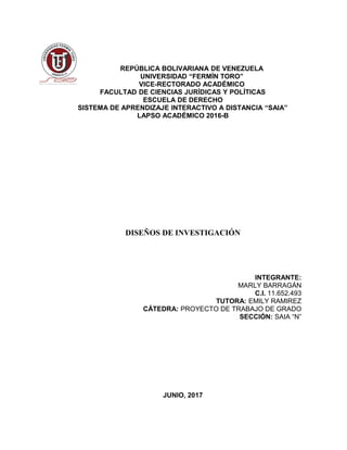 REPÚBLICA BOLIVARIANA DE VENEZUELA
UNIVERSIDAD “FERMÍN TORO”
VICE-RECTORADO ACADÉMICO
FACULTAD DE CIENCIAS JURÍDICAS Y POLÍTICAS
ESCUELA DE DERECHO
SISTEMA DE APRENDIZAJE INTERACTIVO A DISTANCIA “SAIA”
LAPSO ACADÉMICO 2016-B
DISEÑOS DE INVESTIGACIÓN
INTEGRANTE:
MARLY BARRAGÁN
C.I. 11.652.493
TUTORA: EMILY RAMIREZ
CÁTEDRA: PROYECTO DE TRABAJO DE GRADO
SECCIÓN: SAIA “N”
JUNIO, 2017
 