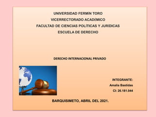 DERECHO INTERNACIONAL PRIVADO
UNIVERSIDAD FERMÍN TORO
VICERRECTORADO ACADÉMICO
FACULTAD DE CIENCIAS POLÍTICAS Y JURÍDICAS
ESCUELA DE DERECHO
INTEGRANTE:
Amalia Bastidas
CI: 26.181.044
BARQUISIMETO, ABRIL DEL 2021.
 