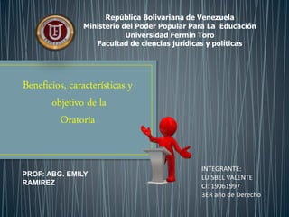 República Bolivariana de Venezuela
Ministerio del Poder Popular Para La Educación
Universidad Fermín Toro
Facultad de ciencias jurídicas y políticas
INTEGRANTE:
LUISBEL VALENTE
CI: 19061997
3ER año de Derecho
Beneficios, características y
objetivo de la
Oratoria
PROF: ABG. EMILY
RAMIREZ
 