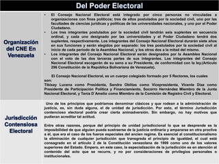 Del Poder Electoral
Organización
del CNE En
Venezuela
• El Consejo Nacional Electoral está integrado por cinco personas no vinculadas a
organizaciones con fines políticos; tres de ellos postulados por la sociedad civil, uno por las
facultades de ciencias jurídicas y políticas de las universidades nacionales, y uno por el Poder
Ciudadano.
• Los tres integrantes postulados por la sociedad civil tendrán seis suplentes en secuencia
ordinal, y cada uno designado por las universidades y el Poder Ciudadano tendrá dos
suplentes, respectivamente. Los integrantes del Consejo Nacional Electoral durarán siete años
en sus funciones y serán elegidos por separado: los tres postulados por la sociedad civil al
inicio de cada período de la Asamblea Nacional, y los otros dos a la mitad del mismo.
• Los integrantes del Consejo Nacional Electoral serán designados por la Asamblea Nacional
con el voto de las dos terceras partes de sus integrantes. Los integrantes del Consejo
Nacional Electoral escogerán de su seno a su Presidente, de conformidad con la ley.(Artículo
296 Constitución de la República Bolivariana de Venezuela).
El Consejo Nacional Electoral, es un cuerpo colegiado formado por 5 Rectores, los cuales
son:
Tibisay Lucena como Presidenta, Sandra Oblitas como Vicepresidenta, Vicente Díaz como
Presidente de Participación Política y Financiamiento, Socorro Hernández Miembro de la Junta
Nacional Electoral, y Tania D´Amelio como Miembro de la Comisión de Registro Civil y Electoral.
Jurisdicción
Contensiosa
Electoral
Uno de los principios que podríamos denominar clásicos y que rodean a la administración de
justicia, es, sin duda alguna, el de unidad de jurisdicción. Por esto, el término Jurisdicción
contencioso electoral podría crear cierta animadversión. Sin embargo, no hay motivos que
pudieran acreditar tal actitud.
Entre otras razones, porque del principio de unidad jurisdiccional lo que se desprende es la
imposibilidad de que alguien pueda sustraerse de la justicia ordinaria y ampararse en otra proclive
a él, que era el caso de los fueros especiales del ancien regime. Es esencial al constitucionalismo
la eliminación de cualquier jurisdicción que transgreda el principio de igualdad, el cual está
consagrado en el artículo 2 de la Constitución venezolana de 1999 como uno de los valores
superiores del Estado. Empero, en este caso, la especialización de la jurisdicción es en atención al
contenido del acto que se recurre, y no por consideraciones de privilegios personales o
institucionales.
 