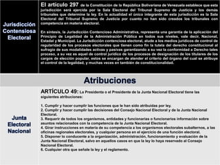 Jurisdicción
Contensiosa
Electoral
El artículo 297 de la Constitución de la República Bolivariana de Venezuela establece que esta
jurisdicción será ejercida por la Sala Electoral del Tribunal Supremo de Justicia y los demás
tribunales que determine la ley. En la actualidad el único integrante de esta jurisdicción es la Sala
Electoral del Tribunal Supremo de Justicia por cuanto no han sido creados los tribunales con
competencia en materia electoral.
En síntesis, la Jurisdicción Contencioso Administrativa, representa una garantía de la aplicación del
Principio de Legalidad de la Administración Pública en todos sus niveles, vale decir, Nacional,
Estadal y Municipal. La Jurisdicción contenciosa electoral, alude a los medios jurídicos de control de
regularidad de los procesos electorales que tienen como fin la tutela del derecho constitucional al
sufragio de sus modalidades activas y pasivas garantizando a su vez la conformidad a Derecho tales
proceso, a su vez es aquel de control jurídico de los procesos de designación de los titulares de los
cargos de elección popular, estos se encargan de atender el criterio del órgano del cual se atribuye
el control de la legalidad, y muchas veces en también de constitucionalidad.
Atribuciones
Junta
Electoral
Nacional
ARTÍCULO 49: La Presidenta o el Presidente de la Junta Nacional Electoral tiene las
siguientes atribuciones:
1. Cumplir y hacer cumplir las funciones que le han sido atribuidas por ley.
2. Cumplir y hacer cumplir las decisiones del Consejo Nacional Electoral y de la Junta Nacional
Electoral.
3. Requerir de todos los organismos, entidades y funcionarias o funcionarios información sobre
asuntos relacionados con la competencia de la Junta Nacional Electoral.
4. Girar instrucciones en materia de su competencia a los organismos electorales subalternos, a las
oficinas regionales electorales, y cualquier persona en el ejercicio de una función electoral.
5. Disponer lo conducente a la organización, administración, funcionamiento y evaluación de la
Junta Nacional Electoral, salvo en aquellos casos en que la ley lo haya reservado al Consejo
Nacional Electoral.
6. Cualquier otra que señale la ley y el reglamento.
 