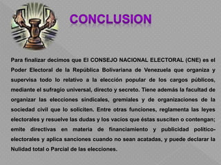 Para finalizar decimos que El CONSEJO NACIONAL ELECTORAL (CNE) es el
Poder Electoral de la República Bolivariana de Venezuela que organiza y
supervisa todo lo relativo a la elección popular de los cargos públicos,
mediante el sufragio universal, directo y secreto. Tiene además la facultad de
organizar las elecciones sindicales, gremiales y de organizaciones de la
sociedad civil que lo soliciten. Entre otras funciones, reglamenta las leyes
electorales y resuelve las dudas y los vacíos que éstas susciten o contengan;
emite directivas en materia de financiamiento y publicidad político-
electorales y aplica sanciones cuando no sean acatadas, y puede declarar la
Nulidad total o Parcial de las elecciones.
 