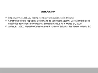 BIBLIOGRAFIA
 http://www.tsj.gob.ve/-/competencias-y-atribuciones-del-tribunal
 Constitución de la República Bolivariana de Venezuela. (1999). Gaceta Oficial de la
República Bolivariana de Venezuela Extraordinaria, 5.453, Marzo 24, 2000.
 Aviles, R. (2012). Derecho Constitucional I. Mexico. Editorial Red Tercer Milenio S.C
 