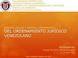 DEL ORDENAMIENTO JURÍDICO
VENEZOLANO
CONTROL DIFUSO Y CONTROL CONCENTRADO
UNIVERSIDAD FERMÍN TORO
VICERRECTORADO ACADÉMICO
DECANATO DE CIENCIAS JURÍDICAS Y POLÍTICAS
ESCUELA DE DERECHO
DERECHO CONSTITUCIONAL
Participante:
Majad Rondón, Musa Ammar.
C.I.: V-12.973.754
San Cristóbal, Agosto de 2017
 