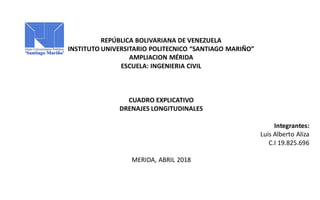 REPÚBLICA BOLIVARIANA DE VENEZUELA
INSTITUTO UNIVERSITARIO POLITECNICO “SANTIAGO MARIÑO”
AMPLIACION MÉRIDA
ESCUELA: INGENIERIA CIVIL
CUADRO EXPLICATIVO
DRENAJES LONGITUDINALES
Integrantes:
Luis Alberto Aliza
C.I 19.825.696
MERIDA, ABRIL 2018
 
