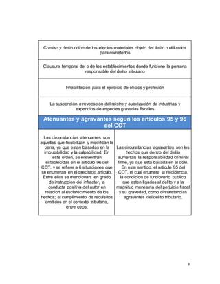 3
Comiso y destruccion de los efectos materiales objeto del ilicito o utilizarlos
para cometerlos
Clausura temporal del o de los establecimientos donde funcione la persona
responsable del delito tributario
Inhabilitacion para el ejercicio de oficios y profesión
La suspensión o revocación del reistro y autorización de industrias y
expendios de especies gravadas fiscales
Atenuantes y agravantes segun los articulos 95 y 96
del COT
Las circunstancias atenuantes son
aquellas que flexibilizan y modifican la
pena, ya que estan basadas en la
imputabilidad y la culpabilidad. En
este orden, se encuentran
establecidas en el articulo 96 del
COT, y se refiere a 6 situaciones que
se enumeran en el precitado articulo.
Entre ellas se mencionan: en grado
de instruccion del infractor, la
conducta positiva del autor en
relacion al esclarecimiento de los
hechos; el cumplimiento de requisitos
omitidos en el contexto tributario,
entre otros.
Las circunstancias agravantes son los
hechos que dentro del delito
aumentan la responsabilidad criminal
firme, ya que esta basada en el dolo.
En este sentido, el articulo 95 del
COT, el cual enumera la reicidencia,
la condicion de funcionario publico
que esten ligados al delito y a la
magnitud monetaria del perjuicio fiscal
y su gravedad, como circunstancias
agravantes del delito tributario.
 