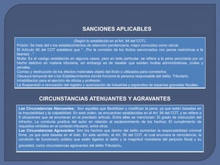 (Según lo establecido en el Art. 94 del COT).
Prisión: Se trata del o los establecimientos de retención penitenciaria, mejor conocidos como cárcel.
El Artículo 90 del COT establece que "…Por la comisión de los ilícitos sancionados con penas restrictivas a la
libertad…"
Multa: Es el castigo establecido en algunos casos, pero en este particular, se refiere a la pena pecuniaria por un
hecho delictivo en materia tributaria, sin embargo es de resaltar que existen multas administrativas, civiles y
penales.
Comiso y destrucción de los efectos materiales objeto del ilícito o utilizados para cometerlos.
Clausura temporal del o los Establecimientos donde funcione la persona responsable del delito. Tributario.
Inhabilitación para el ejercicio de oficios y profesión.
La Suspensión o revocación del registro y autorización de industrias y expendios de especies gravadas fiscales.
SANCIONES APLICABLES
CIRCUNSTANCIAS ATENUANTES Y AGRAVANTES
Las Circunstancias Atenuantes: Son aquellas que flexibilizan y modifican la pena, ya que están basadas en
la imputabilidad y la culpabilidad. En este orden, se encuentran establecidas en el Art. 96 del COT, y se refiere a
6 situaciones que se enumeran en el precitado artículo. Entre ellas se mencionan: El grado de instrucción del
infractor, La conducta positiva del autor en relación al esclarecimiento de los hechos; El cumplimiento de
requisitos omitidos en el contexto tributario, entre otros.
Las Circunstancias Agravantes: Son los hechos que dentro del delito aumentan la responsabilidad criminal
firme, ya que está basada en el dolo. En este sentido, el Art. 95 del COT, el cual enumera la reincidencia, la
condición de funcionario público que estén ligados al delito y la magnitud monetaria del perjuicio fiscal y su
gravedad, como circunstancias agravantes del delito Tributario.
 
