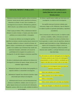 ESPACIO, TIEMPO Y POBLACIÓN. INVESTIGACIÓN: GENERALES Y
ESPECÍFICOS CON LOS CUALES
TRABAJARAS
Delimitar un tema de estudio significa, enfocar en términos
concretos nuestra área de interés, especificar sus alcances,
determinar sus límites. Es decir, llevar el problema de
investigación de una situación o dificultad muy grande de
difícil solución a una realidad concreta, fácil de manejar.
Desde la óptica de Sabino (1986), la delimitación habrá de
efectuase en cuanto al tiempo y el espacio, para situar nuestro
problema en un contexto definido y homogéneo.
De manera tal, delimitar una investigación significa,
especificar en términos concretos nuestras áreas de interés en la
búsqueda, establecer su alcance y decidir las fronteras de
espacio, tiempo y circunstancias que le impondremos a nuestro
estudio. En la medida en que el fenómeno bajo estudio esté
claramente formulado y delimitado se favorecerá las
posibilidades del investigador de no perderse en la
investigación. Es más fácil trabajar en situaciones específicas
que generales.
En efecto, la delimitación debe establecerse los límites de la
investigación en términos de espacio, tiempo, universo y del
contenido. Según el detalle:
a. Delimitación Espacial: está referido al área geográfica y/o
espacial en dónde se va desarrollar la investigación.
b. Delimitación Temporal: hace referencia al periodo o lapso
seleccionado para realizar la investigación.
c. Delimitación del Universo: este ítem básicamente hace
referencia a la población, unidades, sector en el que se va
aplicar algunas técnicas en la recolección de la información.
Responde a quienes, dicho de otro modo, unidades de análisis a
ser investigada.
Se refieren a aquellos puntos nodales que intervienen en la
investigación. Los objetivos de la investigación.
Son aquellos temas que la persona se plantea, para
resolverlos y llegar a un fin. Definición y tipos de objetivos
Los objetivos pueden ser generales (principales) y específicos
(secundarios).
Estos se enuncian con verbos de acción. Los objetivos serán
concretos, evaluables, viables y relevantes (con interés
científico o socio-sanitario). Su número se limitará a dos o
tres de generales y a cuatro o cinco de específicos: además se
ordenarán según la prioridad en su logro. Habitualmente, los
objetivos de investigación se dirigen a conocer las
características de un problema, explicar las posibles
relaciones entre variables y a anticipar fenómenos en los que
éstas intervienen.
Para ello tomare en cuenta las interrogantes de investigación,
la técnica consiste en usar el texto de la interrogante
anteponiéndole un verbo en infinitivo, recordando que el
objetivo solo debe tener un único verbo en este modo.
Los objetivos de la investigación tienen que reunir las
siguientes características:
- Deben estar redactado con claridad;
- Deben comenzar con un verbo en infinitivo;
- Deben ser alcanzables;
- Deben contener además de la actividad, una finalidad;
- Deben estar dirigidos a la obtención de conocimientos;
 