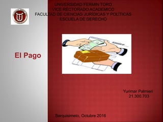 UNIVERSIDAD FERMIN TORO
VICE RECTORADO ACADEMICO
FACULTAD DE CIENCIAS JURÍDICAS Y POLÍTICAS
ESCUELA DE DERECHO
El Pago
Yurimar Palmieri
21.300.703
Barquisimeto, Octubre 2016
 