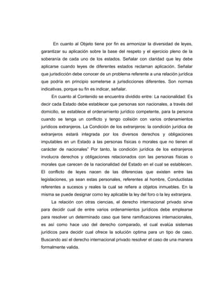 En cuanto al Objeto tiene por fin es armonizar la diversidad de leyes,
garantizar su aplicación sobre la base del respeto y el ejercicio pleno de la
soberanía de cada uno de los estados. Señalar con claridad que ley debe
aplicarse cuando leyes de diferentes estados reclaman aplicación. Señalar
que jurisdicción debe conocer de un problema referente a una relación jurídica
que podría en principio someterse a jurisdicciones diferentes. Son normas
indicativas, porque su fin es indicar, señalar.
En cuanto al Contenido se encuentra dividido entre: La nacionalidad: Es
decir cada Estado debe establecer que personas son nacionales, a través del
domicilio, se establece el ordenamiento jurídico competente, para la persona
cuando se tenga un conflicto y tengo colisión con varios ordenamientos
jurídicos extranjeros. La Condición de los extranjeros: la condición jurídica de
extranjeros estará integrada por los diversos derechos y obligaciones
imputables en un Estado a las personas físicas o morales que no tienen el
carácter de nacionales” Por tanto, la condición jurídica de los extranjeros
involucra derechos y obligaciones relacionados con las personas físicas o
morales que carecen de la nacionalidad del Estado en el cual se establecen.
El conflicto de leyes nacen de las diferencias que existen entre las
legislaciones, ya sean estas personales, referentes al hombre, Conductistas
referentes a sucesos y reales la cual se refiere a objetos inmuebles. En la
misma se puede designar como ley aplicable la ley del foro o la ley extranjera.
La relación con otras ciencias, el derecho internacional privado sirve
para decidir cual de entre varios ordenamientos jurídicos debe emplearse
para resolver un determinado caso que tiene ramificaciones internacionales,
es así como hace uso del derecho comparado, el cual evalúa sistemas
jurídicos para decidir cual ofrece la solución optima para un tipo de caso.
Buscando así el derecho internacional privado resolver el caso de una manera
formalmente valida.
 