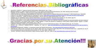 • AGUSTÍN A. GORDILLO. Tratado de Derecho Administrativo. Última edición. Cap. II, Pág. 1
• BREWER-CARIAS, A. (1999), El Derecho Administrativo y la Ley Orgánica de Procedimientos Administrativos, año 1999, editorial jurídica venezolana
• CABANELLAS DE TORRES, G. (1993), Diccionario Jurídico Elemental, Editorial Heliasta S.R.L.
• CONSTITUCIÓN DE LA REPÚBLICA BOLIVARIANA DE VENEZUELA, Gaceta oficial de la República Bolivariana de Venezuela N° 5.908 (Extraordinaria). 15/02/2009.
• CONCEPTO DE DERECHO ADMINISTRATIVO, Disponible en Línea en: https://derechovenezolano.wordpress.com/2015/11/09/origen-del-derecho-administrativo/
• GORDILLO, AGUSTÍN A., “Tratado de Derecho Administrativo”. Pág.227-229.5ª ed. Astrea; Buenos Aires, F.D.A., 2013
• GARRIDO FALLA, FERNANDO “Sobre el Derecho Administrativo y sus Ideas Cardinales”. Revolución Administrativa. Ed. Púb. Madrid, pág.178
• GABINO FRAGA, citado en artículo digital http://es.scribd.com/doc/62250950/Introduccion-Al-Derecho-Administrativo
• “El derecho administrativo no sólo estudia la actividad del órgano administración pública, sino más bien el total de la actividad de índole administrativa, sea que la realice el
órgano administrativo o los órganos Poder Judicial o Poder Legislativo, e incluso las personas no estatales en cuanto ejercen poderes públicos.” Agustín A. Gordillo.
Tratado de Derecho Administrativo. Última edición. Cap. V, Pág. 17
• LANGROD, GEORGES “Tratado de la Ciencia Administrativa”. Escuela nacional de Administración pública, 1973, Madrid España, pág. 135. 4ª edición.
• ORÍGEN DEL DERECHO ADMINISTRATIVO, disponible en Línea en: https://www.defensafiscalrd.com/artiacuteculos/breve-explicacion-del-origen-del-derecho-
administrativo
• RODRÍGUEZ RODRÍGUEZ, LIBARDO; “La explicación histórica del Derecho Administrativo ” http://www.bibliojuridica.org/libros/4/1594/16.pdf
• TRIBUNAL DE CONFLICTOS, 8 de febrero de 1873, Blanco, Dalloz 1873.3.20, Conclusiones David, Sirey 1873.3.153, conclusiones David. Epp. I y siguientes de Long, M
et Al. Les grandes arrets de la jurisprudence administrative, 12ª. Ed., Paris, Dalloz, 1999 pp1 y SS.
• VEDDEL, GEORGES, Derecho Administrativo, Madrid, Biblioteca Aguilar, 1980, p.40. Citado en http://www.bibliojuridica.org/libros/4/1594/16.pdf
 