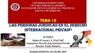 UNIVERSIDAD FERMIN TORO
VICE RECTORADO ACADEMICO
FACULTAD DE CIENCIAS JURIDICAS Y POLITICAS
ESCUELA DE DERECHO
AUTORA:
Yadira D`Auria C.I. 25.627.687
Asignatura: Derecho Internacional Privado
Docente: Emily Ramírez
BARQUISIMETO, JULIO DE 2019
TEMA 12
LAS PERSONAS JURIDICAS EN EL DERECHO
INTERNACIONAL PRIVADO
 
