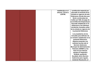 establecida en el
artículo 179 de la
LOPPM.
contribución especial por
plusvalía al momento de la
entrada en vigencia de esta
Ordenanza. Donde dice que
Serán condonadas las
multas por falta de pago de
la Contribución Especial por
Plusvalía establecida en la
Ordenanza y los intereses
moratorias causados antes
de la entrada en vigencia de
la presente Ordenanza
Los propietarios de los
inmueble para disfrutar de
la remisión establecida en la
presente Ordenanza,
deberán presentar una
solicitud escrita ante el
Servicio Autónomo
Municipal de Administración
Tributaria (SEMAT) a los
fines de que éste les
otorgue el respectivo
finiquito quedando
facultado dicho Servicio
Autónomo para regular,
mediante Resolución, el
 