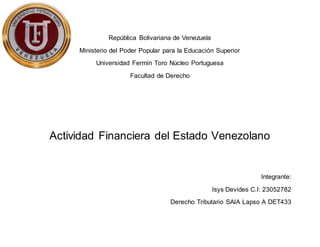 República Bolivariana de Venezuela
Ministerio del Poder Popular para la Educación Superior
Universidad Fermín Toro Núcleo Portuguesa
Facultad de Derecho
Actividad Financiera del Estado Venezolano
Integrante:
Isys Devides C.I: 23052782
Derecho Tributario SAIA Lapso A DET433
 