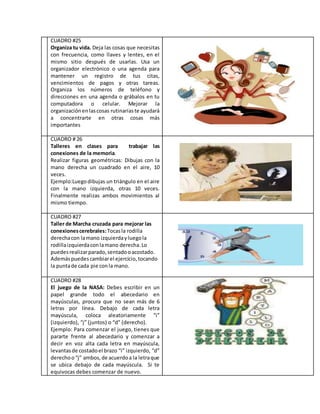 CUADRO #25
Organiza tu vida. Deja las cosas que necesitas
con frecuencia, como llaves y lentes, en el
mismo sitio después de usarlas. Usa un
organizador electrónico o una agenda para
mantener un registro de tus citas,
vencimientos de pagos y otras tareas.
Organiza los números de teléfono y
direcciones en una agenda o grábalos en tu
computadora o celular. Mejorar la
organizaciónenlascosas rutinariaste ayudará
a concentrarte en otras cosas más
importantes
CUADRO # 26
Talleres en clases para trabajar las
conexiones de la memoria.
Realizar figuras geométricas: Dibujas con la
mano derecha un cuadrado en el aire, 10
veces.
Ejemplo:Luegodibujas un triángulo en el aire
con la mano izquierda, otras 10 veces.
Finalmente realizas ambos movimientos al
mismo tiempo.
CUADRO #27
Taller de Marcha cruzada para mejorar las
conexionescerebrales:Tocasla rodilla
derechacon lamano izquierdayluegola
rodillaizquierdaconlamano derecha.Lo
puedesrealizarparado,sentadooacostado.
Ademáspuedescambiarel ejercicio,tocando
la puntade cada pie conla mano.
CUADRO #28
El juego de la NASA: Debes escribir en un
papel grande todo el abecedario en
mayúsculas, procura que no sean más de 6
letras por línea. Debajo de cada letra
mayúscula, coloca aleatoriamente “i”
(izquierdo), “j” (juntos) o “d” (derecho).
Ejemplo: Para comenzar el juego, tienes que
pararte frente al abecedario y comenzar a
decir en voz alta cada letra en mayúscula,
levantasde costadoel brazo “i” izquierdo, “d”
derechoo“j” ambos,de acuerdoa la letraque
se ubica debajo de cada mayúscula. Si te
equivocas debes comenzar de nuevo.
 
