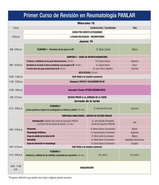 Primer Curso de Revisión en Reumatología PANLAR - CONFERENCIAS
Miércoles 15
Hora SPEAKER PAÍS
CURSO PRE-EVENTO ULTRASONIDO
7:00 a.m. LLEGADA DELEGADOS - INSCRIPCIONES
7:00 - 8:00 a.m. ENCUENTRO CON EL PROFESOR / ROCHE
Jueves 16
8:00 - 9:00 a.m. PLENARIA 1 - Panorama de las guías en AR Dr. Mario Cardiel México
9:00 - 10:30 a.m.
SIMPOSIO 1 - GUÍAS DE ARTRITIS REUMATOIDE
Fortalezas y debilidades de las guías latinoamericanas. (20 min.) Dr. Enrique Soriano Argentina
Resultados de encuesta LA sobre la pertinencia y uso de guías enAR. (15 min.) Dr. Clayton Brenol Brasil
El camino hacia unas guías panamericanas deAR. (20 min.) Dr. Carlo Vinicio Caballero Colombia
MESA REDONDA. (35 min.)
10:30 - 11:00 a.m. Café-Visita a la muestra comercial
11:00 - 12:00 M
PLENARIA 2
Evidencia y utilidad de las medidas reportadas por pacientes (45 min.)
Dr. Ernest Choi Reino Unido
12:00 - 2:00 p.m. Innovation Theater (PFIZER BIOSIMILARES)
2:00 - 2:15 a.m. RECESO PREVIO A LA JORNADA DE LA TARDE
Jornada de la tarde
2:15 - 3:00 p.m.
PLENARIA 3
¿Como podemos mejorar la investigación en América Latina? (45 min.)
Dr. Bernardo Pons Estel Argentina
3:00 - 4:45 p.m.
SIMPOSIOS SIMULTÁNEOS - GRUPOS DE ESTUDIO PANLAR
Introducción: Objetivos del Comité de Educación PANLAR
y la función de los Grupos de Estudio. (15 min.)
Dr. John Reveille (Presidente
Comité de Educación PANLAR)
USA
Ultrasonido. Dr. Marwin Gutierrez (Coordinador) Bolivia
Reumatología Pediátrica. Dr. Graciela Espada (Coordinador) Argentina
Grupo de estudio de las Guías de AR. Dr. Mario Cardiel (Coordinador) México
Workability Dr. Roberto Muñoz (Coordinador) República Dominicana
Grupo de innovación en reumatología Dr. Claudio Galarza (Coordinador) Ecuador
4:45 - 5:15 p.m. Café-Visita a la muestra comercial
5:15 - 6:00 p.m. Foro: Mesa Redonda/Retos y Soluciones en Artritis Reumatoide para América Latina
8:00 - 11:00
p.m.
INAUGURACIÓN
 