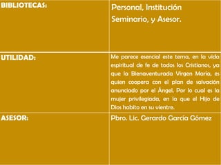 BIBLIOTECAS:   Personal, Institución
               Seminario, y Asesor.



UTILIDAD:      Me parece esencial este tema, en la vida
               espiritual de fe de todos los Cristianos, ya
               que la Bienaventurada Virgen María, es
               quien coopera con el plan de salvación
               anunciado por el Ángel. Por lo cual es la
               mujer privilegiada, en la que el Hijo de
               Dios habito en su vientre.
ASESOR:        Pbro. Lic. Gerardo García Gómez
 