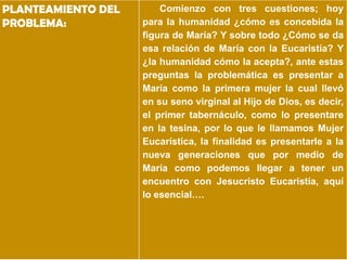 PLANTEAMIENTO DEL       Comienzo con tres cuestiones; hoy
PROBLEMA:           para la humanidad ¿cómo es concebida la
                    figura de María? Y sobre todo ¿Cómo se da
                    esa relación de María con la Eucaristía? Y
                    ¿la humanidad cómo la acepta?, ante estas
                    preguntas la problemática es presentar a
                    María como la primera mujer la cual llevó
                    en su seno virginal al Hijo de Dios, es decir,
                    el primer tabernáculo, como lo presentare
                    en la tesina, por lo que le llamamos Mujer
                    Eucarística, la finalidad es presentarle a la
                    nueva generaciones que por medio de
                    María como podemos llegar a tener un
                    encuentro con Jesucristo Eucaristía, aquí
                    lo esencial….
 