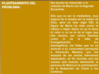 PLANTEAMIENTO DEL   del asunto es responder a la
PROBLEMA:           relación de María con la Sagrada
                    Eucaristía.

                    Ella que va ser la mediadora, muy
                    segura de si acepta ser la madre de
                    Dios, pero en este siglo XXI, la
                    figura de María ha sido como lo
                    último o mejor dicho no se le tiene
                    el valor o no se le da el lugar que
                    ella merece, por varios factores
                    como     lo   es     la   falta   de
                    Evangelización                   (La
                    Apologética), los fieles que no se
                    acercan a su comunidad parroquial
                    a formación Mariana, por los
                    ataques de las sectas (hermanos
                    separados), en fin muchas son las
                    causas que buscan desmeritar la
                    persona de María en la participación
                    de la Redención de Cristo a los
                    hombres.
 