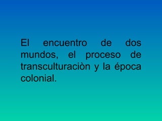 El encuentro de dos
mundos, el proceso de
transculturaciòn y la época
colonial.
 