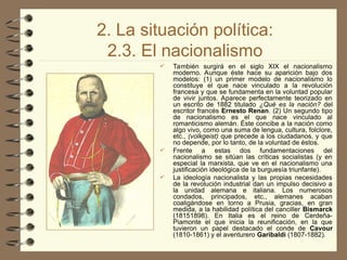 2. La situación política:
2.3. El nacionalismo
 También surgirá en el siglo XIX el nacionalismo
moderno. Aunque éste hace su aparición bajo dos
modelos: (1) un primer modelo de nacionalismo lo
constituye el que nace vinculado a la revolución
francesa y que se fundamenta en la voluntad popular
de vivir juntos. Aparece perfectamente teorizado en
un escrito de 1882 titulado ¿Qué es la nación? del
escritor francés Ernesto Renan. (2) Un segundo tipo
de nacionalismo es el que nace vinculado al
romanticismo alemán. Éste concibe a la nación como
algo vivo, como una suma de lengua, cultura, folclore,
etc., (volkgeist) que precede a los ciudadanos, y que
no depende, por lo tanto, de la voluntad de éstos.
 Frente a estas dos fundamentaciones del
nacionalismo se sitúan las críticas socialistas (y en
especial la marxista, que ve en el nacionalismo una
justificación ideológica de la burguesía triunfante).
 La ideología nacionalista y las propias necesidades
de la revolución industrial dan un impulso decisivo a
la unidad alemana e italiana. Los numerosos
condados, principados, etc., alemanes acaban
coaligándose en torno a Prusia, gracias, en gran
medida, a la habilidad política del canciller Bismarck
(1815­
1898). En Italia es el reino de Cerdeña-
Piamonte el que inicia la reunificación, en la que
tuvieron un papel destacado el conde de Cavour
(1810-1861) y el aventurero Garibaldi (1807-1882).
 