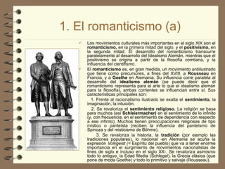 1. El romanticismo (a)
 Los movimientos culturales más importantes en el siglo XIX son el
romanticismo, en la primera mitad del siglo, y el positivismo, en
la segunda mitad. El desarrollo del romanticismo transcurre
paralelamente al desarrollo del Idealismo Alemán, mientras que el
positivismo se origina a partir de la filosofía comtiana, y la
influencia del cientifismo.
 El romanticismo es, en gran medida, un movimiento antiilustrado
que tiene como precursores, a fines del XVIII, a Rousseau en
Francia, y a Goethe en Alemania. Su influencia corre paralela al
desarrollo del idealismo alemán (se puede decir que el
romanticismo representa para el arte lo que el idealismo alemán
para la filosofía), ambas corrientes se influencian entre sí. Sus
características principales son:
1. Frente al racionalismo ilustrado se exalta el sentimiento, la
imaginación, la intuición.
2. Se revaloriza el sentimiento religioso. La religión se basa
para muchos (así Schleiermacher) en el sentimiento de lo infinito
(y, con frecuencia, en el sentimiento de dependencia con respecto
a ese infinito). Muchos tienen preocupaciones religiosas de tipo
místico o panteísta (reciben la influencia del panteísmo de
Spinoza y del misticismo de Böhme).
3. Se revaloriza la historia, la tradición (por ejemplo las
tradiciones populares), lo nacional -en Alemania se acuña la
expresión Volkgeist (= Espíritu del pueblo) que va a tener enorme
importancia en el surgimiento de movimientos nacionalistas de
fines de siglo e incluso en el siglo XX-. Se revaloriza asimismo
todo lo antiguo, la Edad Media (Schlegel), la Grecia clásica (que
pone de moda Goethe) y todo lo primitivo y salvaje (Rousseau).
 