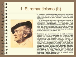 1. El romanticismo (b)
4. Se exalta el individualismo. La libertad también es
convertida en un valor fundamental (de ahí que
muchos románticos sean, también, auténticamente
liberales).
5. Se sustituye la concepción «mecanicista» de la
naturaleza, heredada de Descartes, por una
concepción «organicista». La naturaleza es
concebida fundamentalmente como un ser vivo, como
algo que crece, se desarrolla, y en donde el todo es
algo más que la suma mecánica de la partes. Y se
exalta la identificación con la naturaleza (a través de
la música, la pintura, la poesía, etc.).
 Escritores que se movieron en la órbita romántica
fueron: En Francia Víctor Hugo. En Inglaterra Lord
Byron. En Alemania, la patria por excelencia del
romanticismo, fue Goethe, con su Werther, el
precursor de esta corriente que recibe un impulso
definitivo con el movimiento conocido como Sturm
und Drang (Tempestad e ímpetu), que debe su
nombre a una tragedia de Klinger; otros románticos
alemanes fueron los hermanos Schlegel, Schiller,
Herder, Hölderlin, Novalis y H. Heine. En Inglaterra
Wordsworth y Coleridge. En España Larra y
Espronceda. En Italia Leopardi. Etc. También se
movieron en la órbita romántica los pintores
Delacroix, Teófilo Gautier, etc., y músicos como
Schubert, Chopin, Wagner, etc.
 