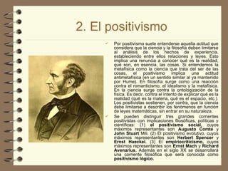 2. El positivismo
 Por positivismo suele entenderse aquella actitud que
considera que la ciencia y la filosofía deben limitarse
al análisis de los hechos de experiencia,
estableciendo entre ellos relaciones y leyes. Esto
implica una renuncia a conocer qué es la realidad,
qué son, en esencia, las cosas. Si entendemos la
metafísica como la ciencia que trata del ser de las
cosas, el positivismo implica una actitud
antimetafísica (en un sentido similar al ya mantenido
por Hume). En filosofía surge como una reacción
contra el romanticismo, el idealismo y la metafísica.
En la ciencia surge contra la ontologización de la
física. Es decir, contra el intento de explicar qué es la
realidad (qué es la materia, qué es el espacio, etc.).
Los positivistas sostienen, por contra, que la ciencia
debe limitarse a describir los fenómenos en función
de leyes matemáticas, sin entrar en su naturaleza.
 Se pueden distinguir tres grandes corrientes
positivistas con implicaciones filosóficas, políticas y
científicas: (1) el positivismo social, cuyos
máximos representantes son Augusto Comte y
John Stuart Mili. (2) El positivismo evolutivo, cuyos
máximos representantes son Herbert Spencer y
Ernst Haeckel. (3) El empiriocriticismo, cuyos
máximos representantes son Ernst Mach y Richard
Avenarius. Además en el siglo XX se desarrollará
una corriente filosófica que será conocida como
positivismo lógico.
 
