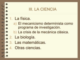 III. LA CIENCIA
1. La física.
a) El mecanicismo determinista como
programa de investigación.
b) La crisis de la mecánica clásica.
2. La biología.
3. Las matemáticas.
4. Otras ciencias.
 