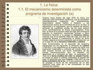 1. La física:
1.1. El mecanicismo determinista como
programa de investigación (a)
 Todavía hacia finales del siglo XVIII se hacía una
distinción entre fenómenos mecánicos, que se estudiaban
matemáticamente (siguiendo los planteamientos
desarrollados desde Galileo a Newton), y las
explicaciones acerca de la naturaleza de la luz, el calor, la
electricidad y el magnetismo, que se trataban de explicar
partiendo de cualidades ocultas (se los solía explicar
como manifestaciones de fluidos imponderables). Pues
bien, la física de la primera mitad del siglo XIX conseguirá
extender la explicación mecanicista también a estos
fenómenos llevando a su apogeo la mecánica clásica,
mientras que en la segunda mitad del siglo una serie de
problemas llevarán a cuestionarse la validez de dicho
modelo, dejando el terreno preparado para la aparición, ya
en el siglo XX, de la mecánica relativista y cuántica.
 Hitos fundamentales en el desarrollo del programa
mecanicista son los siguientes: la influencia de Laplace
(1749­
1827) y sus seguidores en el empeño por lograr una
explicación matemática y unificada del mundo físico; en
este empeño formuló una teoría matemática de las
fuerzas intercorpusculares, que, no obstante, fue
desechada ya a principios de siglo. La publicación en
1822 de la teoría analítica del calor de Joseph Fourier,
en donde se aplica el análisis matemático al estudio del
calor. El desarrollo que hace Fresnel (1788-1827) de una
teoría ondulatoria de la luz, en la que sostiene que la luz
se propaga a través de las vibraciones de un éter
mecánico (que pasa así a ser considerado un tipo
ordinario de materia).
 