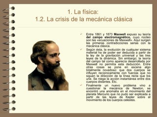 1. La física:
1.2. La crisis de la mecánica clásica
 Entre 1861 y 1873 Maxwell expuso su teoría
del campo electromagnético, cuyo núcleo
son las «ecuaciones de Maxwell». Aquí surgen
las primeras contradicciones serias con la
mecánica clásica.
 Según ésta, la evolución de cualquier sistema
material ha de poder ser deducida a partir de
la ley de la gravitación universal y las tres
leyes de la dinámica. Sin embargo, la teoría
del campo tal como aparecía desarrollada por
Maxwell no permitía esta deducción. Entre
otras cosas se pone en escena algo
totalmente novedoso: que dos cuerpos se
influyen recíprocamente con fuerzas que no
siguen la dirección de la línea recta que los
une. Se niega la acción instantánea entre dos
cuerpos distantes. Etc.
 Finalmente un nuevo problema vino a
cuestionar la mecánica de Newton, se
encontró una anomalía en el movimiento del
planeta Mercurio que no pudo ser explicada a
partir de las leyes de Kepler sobre el
movimiento de los cuerpos celestes.
 