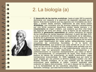 2. La biología (a)
 El desarrollo de las teorías evolutivas: hasta el siglo XIX la posición
dominante con respecto a la aparición de especies naturales era el
fijismo. Esta teoría sostiene que las especies son invariables (es decir,
fijas) y existen desde siempre. Defensores de esta teoría fueron
Aristóteles, que considera que las diversas especies (caracterizadas
por una forma sustancial específica) existen desde siempre, y el
creacionismo de origen cristiano, que sostiene que Dios creó todas
las especies tal como son ahora. Junto al fijismo de las especies se
defendía la generación espontánea de ciertos individuos (al menos
de los individuos de ciertas especies inferiores). A partir del siglo XVII,
y tras la aplicación del microscopio a la observación de la naturaleza,
la teoría de la generación espontánea fue sustituida por otras dos: 1) la
teoría de la panaspermia, que sostenía que los gérmenes de los seres
vivos están diseminados por todas partes, desarrollándose cuando
encuentran las condiciones favorables; y, 2) la teoría del
preformacionismo, que sostenía que cada semilla de un ser vivo es
como un ser vivo en miniatura, el cual contiene otras semillas que son
a su vez seres vivos en miniatura, y así indefinidamente, como en una
muñeca rusa. La generación espontánea, la panaspermia y el
preformacionismo no suponían necesariamente una crítica al fijismo
sino, frecuentemente, un complemento de aquél. Pero frente a esta
postura se habían ido proponiendo, ya desde Anaximandro, vagas
concepciones evolucionistas. En 1809, Lamarck (que por cierto es
quien emplea por vez primera el término biología) publicó una obra
titulada Filosofía zoológica, en la que sostiene que las especies
evolucionan para adaptarse al medio. Lamarck explicaba esta
evolución en base a dos principios: 1) el uso o desuso de los órganos,
y 2) la heredabilidad de los caracteres adquiridos. La experiencia
demostró, embargo, que esta teoría evolutiva era falsa.
 