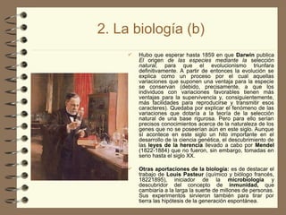 2. La biología (b)
 Hubo que esperar hasta 1859 en que Darwin publica
El origen de las especies mediante la selección
natural, para que el evolucionismo triunfara
definitivamente. A partir de entonces la evolución se
explica como un proceso por el cual aquellas
variaciones que suponen una ventaja para la especie
se conservan (debido, precisamente, a que los
individuos con variaciones favorables tienen más
ventajas para la supervivencia y, consiguientemente,
más facilidades para reproducirse y transmitir esos
caracteres). Quedaba por explicar el fenómeno de las
variaciones que dotaría a la teoría de la selección
natural de una base rigurosa. Pero para ello serían
precisos conocimientos acerca de la naturaleza de los
genes que no se poseerían aún en este siglo. Aunque
sí acontece en este siglo un hito importante en el
desarrollo de la ciencia genética, el descubrimiento de
las leyes de la herencia llevado a cabo por Mendel
(1822-1884) que no fueron, sin embargo, tomadas en
serio hasta el siglo XX.
 Otras aportaciones de la biología: es de destacar el
trabajo de Louis Pasteur (químico y biólogo francés,
1822­
1895), iniciador de la microbiología y
descubridor del concepto de inmunidad, que
cambiaría a la larga la suerte de millones de personas.
Sus experimentos sirvieron también para tirar por
tierra las hipótesis de la generación espontánea.
 