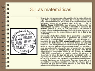 3. Las matemáticas
 Una de las consecuencias más notables de la matemática del
siglo XIX es el abandono paulatino del recurso a la evidencia
para su fundamentación. En cuanto a la fundamentación de la
aritmética, aparecen en escena dos actitudes: (1) la de
Gottlob Frege (1848­
1925), que pretende fundamentar las
matemáticas a partir de la lógica, definiendo el concepto de
número natural a partir de una combinación de conceptos
lógicos. (2) La de Georg Cantor (1845-1918), que intenta una
fundamentación de las matemáticas a partir de la teoría de
conjuntos.
 En cuanto a la fundamentación de la geometría se cuestiona
la evidencia de los axiomas de la geometría de Euclides. En
particular el postulado de las paralelas que nunca había sido
aceptado del todo. En 1826 Lovachevski sustituye el famoso
postulado 5.° de Euclides por el supuesto de que por un punto
exterior a una recta pueden trazarse infinitas paralelas a esa
recta. Y deduce todo un sistema geométrico, no euclidiano
pero perfectamente coherente, con el desarrollo de nuevos
teoremas (una de las consecuencias es que la suma de los
ángulos de un triángulo es inferior a 180° grados). B. Rieman
(1826­
1866) problematiza la noción misma de espacio, y
desarrolla la idea de que se da una interacción entre el
espacio y los cuerpos que lo habitan (es decir, el espacio no
es neutro). Sus estudios de la naturaleza del espacio le llevan
a sentar las bases de la topología. También desarrolla una
geometría no euclidiana sustituyendo el 5.° postulado por el
supuesto de que por un punto exterior a una recta no se
puede trazar ninguna paralela a ésta.
 