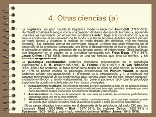 4. Otras ciencias (a)
 La lingüística: en gran medida la lingüística moderna nace con Humboldt (1767-1835).
Humboldt considera la lengua como una creación dinámica del espíritu humano y, siguiendo
una idea ya aventurada por el escritor romántico Herder, llega a la conclusión de que la
lengua condiciona el pensamiento de tal modo que hablar lenguas distintas significa pensar
de modo distinto y organizar la realidad de modo distinto (en definitiva, vivir en mundos
distintos). Sus estudios acerca de numerosas lenguas tuvieron una gran influencia en el
desarrollo de la gramática comparada, que llevó al descubrimiento de que el griego, el latín,
el sánscrito, el gótico, etc., proceden de una lengua común, el indoeuropeo. Otros lingüistas
que destacaron en el estudio de la gramática comparada son Franz Bopp (1791-1867),
Jacob Grimm (1785-1863), descubridor de una ley fonética que lleva su nombre, y los
llamados neogramáticos.
 La psicología experimental: podemos considerar predecesores de la psicología
experimental a E. H. Weber(1795-1888), G. Fechner (1801-1877) y H. van Helmholtz
(1821-1894). No obstante, se suele tomar como fecha de inicio de esta ciencia, la fundación
en 1879 del primer instituto de psicología experimental por Wilhelm Wundt, de quien
podemos señalar dos aportaciones: 1) el método de la introspección; y 2) la hipótesis del
carácter tridimensional de los sentimientos (que vendría dado por los ejes: placer-displacer,
excitación-inhibición y tensión-relajamiento). En general podemos decir que la psicología
experimental queda caracterizada por tres rasgos principales:
1. Reduccionismo fisiológico: los procesos mentales pueden explicarse a partir de los procesos físicos
del cerebro. . Además, algunos descubrimientos realizados en este siglo permitirán sostener que cada
parte del cerebro realiza una función perfectamente localizada y diferenciada.
2. Asociacionismo: la mente es la asociación de una serie de estados de conciencia perfectamente
localizados cada uno en su zona cerebral.
3. Mensurabilidad: los estados de conciencia varían cuantitativamente, por lo que esta variación puede
ser medida (por ejemplo: se podría medir el aumento de placer o dolor en términos cuantitativos).
Otras personalidades importantes en el desarrollo de la psicología del siglo XIX son: los
franceses Ribot (1839­
1916) y Bint (1857-1911); los ingleses Galton (1822­
1911) y
Spearman (1863-1945); y, sobre todo, el estadounidense William James (1842-1910).
 
